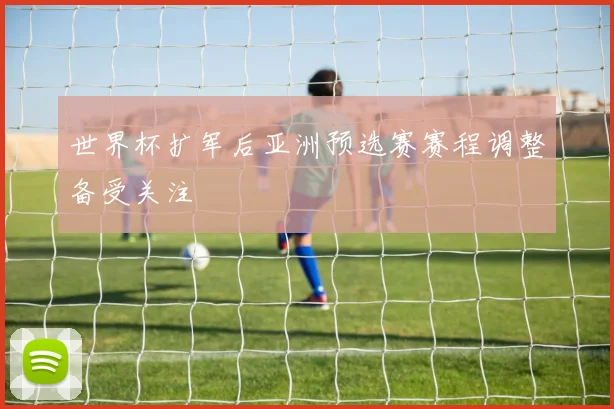 世界杯扩军后亚洲预选赛赛程调整备受关注
