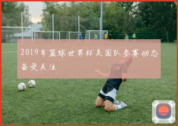 2019年篮球世界杯美国队参赛动态备受关注