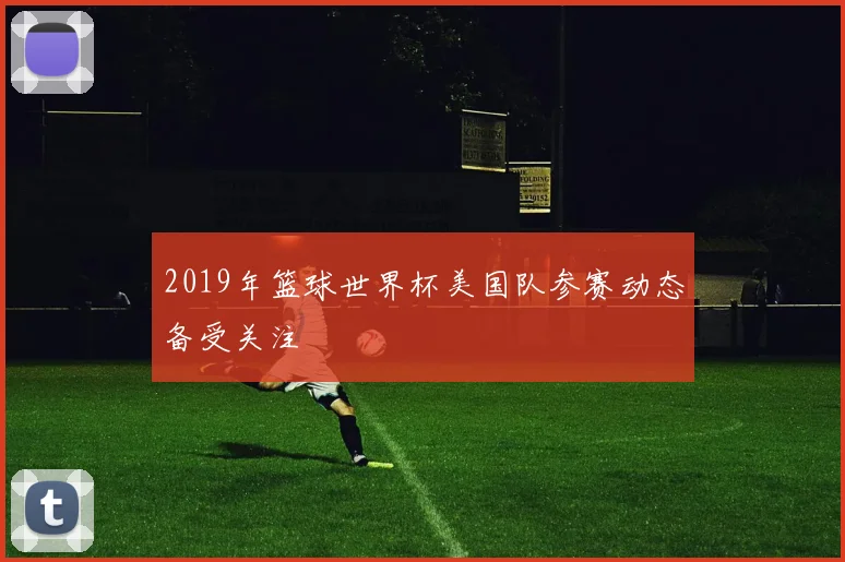 2019年篮球世界杯美国队参赛动态备受关注