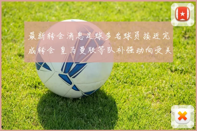 最新转会消息足球多名球员接近完成转会 皇马曼联等队补强动向受关注