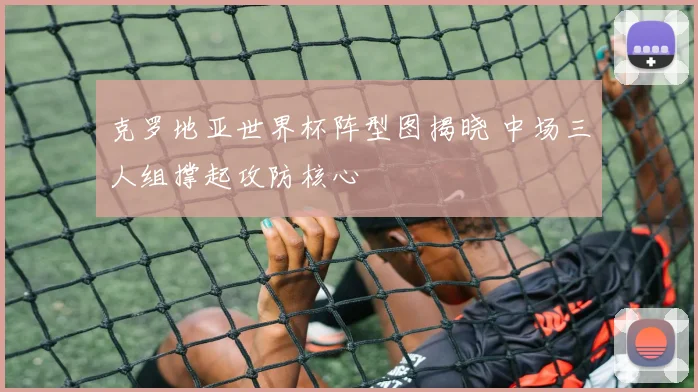 克罗地亚世界杯阵型图揭晓 中场三人组撑起攻防核心