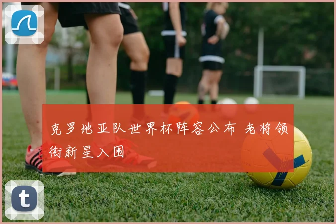 克罗地亚队世界杯阵容公布 老将领衔新星入围