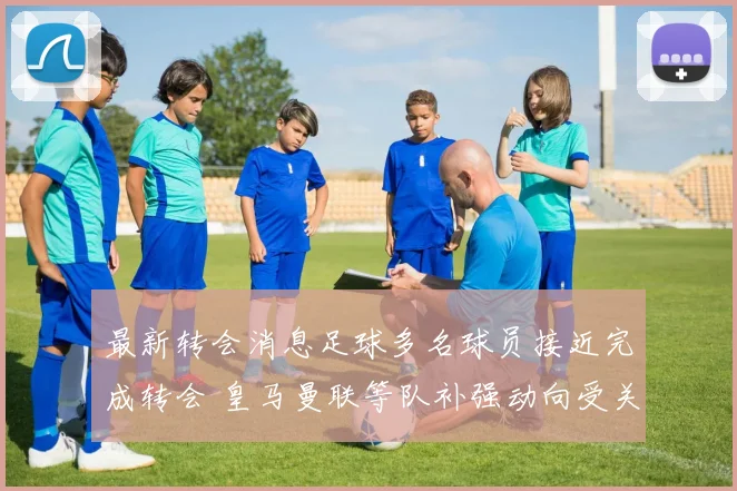 最新转会消息足球多名球员接近完成转会 皇马曼联等队补强动向受关注