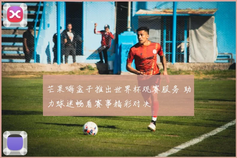 芒果嗨盒子推出世界杯观赛服务 助力球迷畅看赛事精彩对决