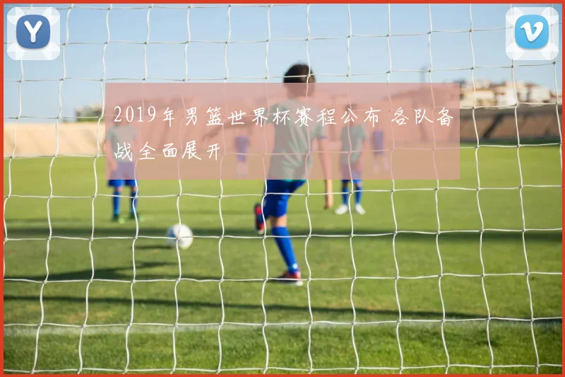 2019年男篮世界杯赛程公布 各队备战全面展开