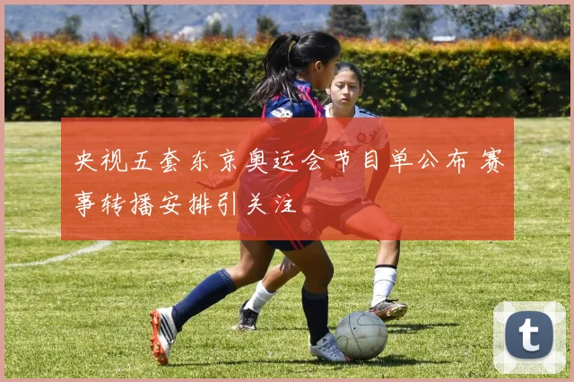 央视五套东京奥运会节目单公布 赛事转播安排引关注