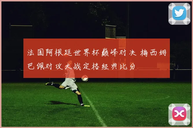 法国阿根廷世界杯巅峰对决 梅西姆巴佩对攻大战定格经典比分
