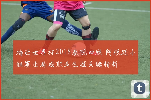 梅西世界杯2018表现回顾 阿根廷小组赛出局成职业生涯关键转折