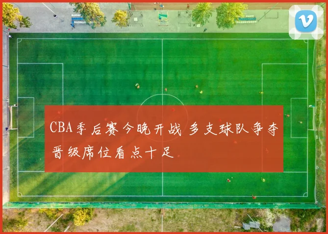 CBA季后赛今晚开战 多支球队争夺晋级席位看点十足