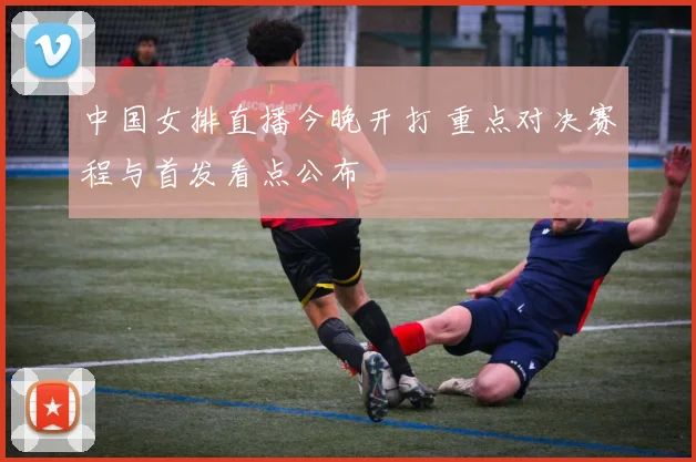 中国女排直播今晚开打 重点对决赛程与首发看点公布