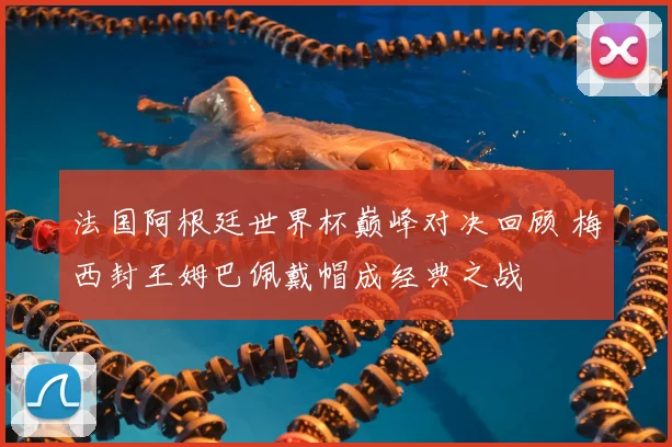 法国阿根廷世界杯巅峰对决回顾 梅西封王姆巴佩戴帽成经典之战