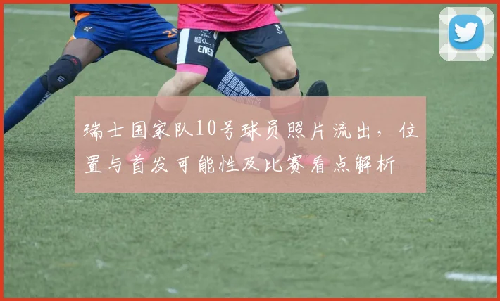 瑞士国家队10号球员照片流出，位置与首发可能性及比赛看点解析