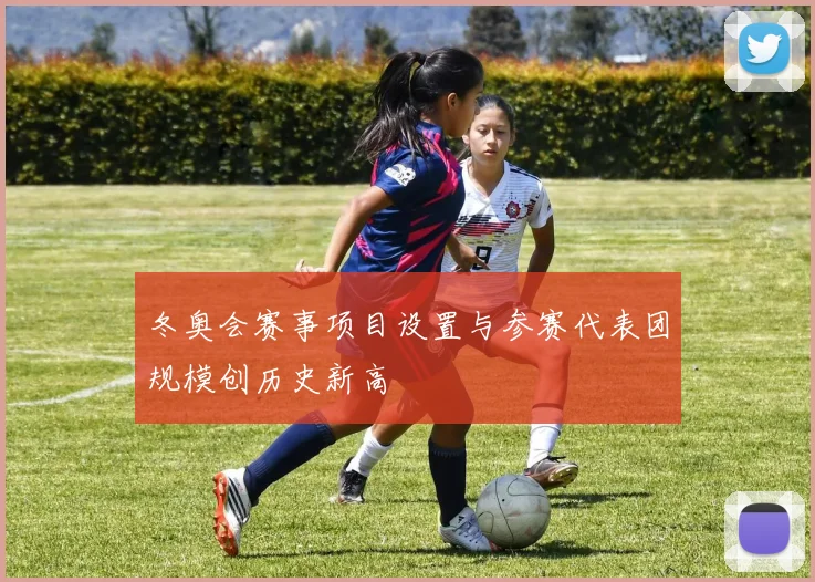 冬奥会赛事项目设置与参赛代表团规模创历史新高