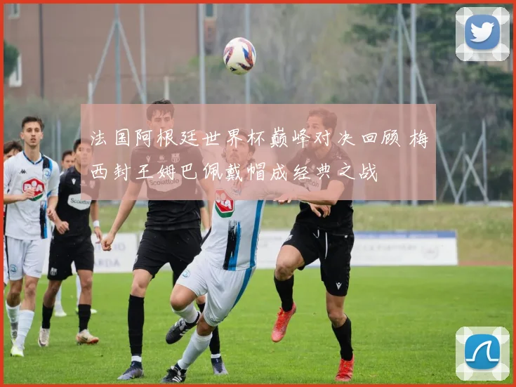 法国阿根廷世界杯巅峰对决回顾 梅西封王姆巴佩戴帽成经典之战