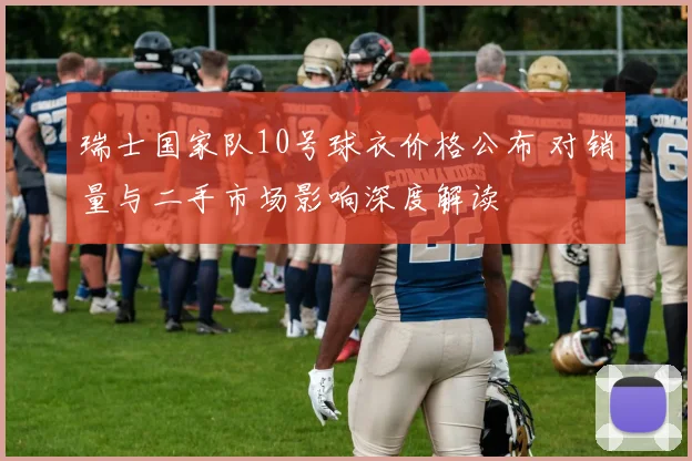 瑞士国家队10号球衣价格公布 对销量与二手市场影响深度解读