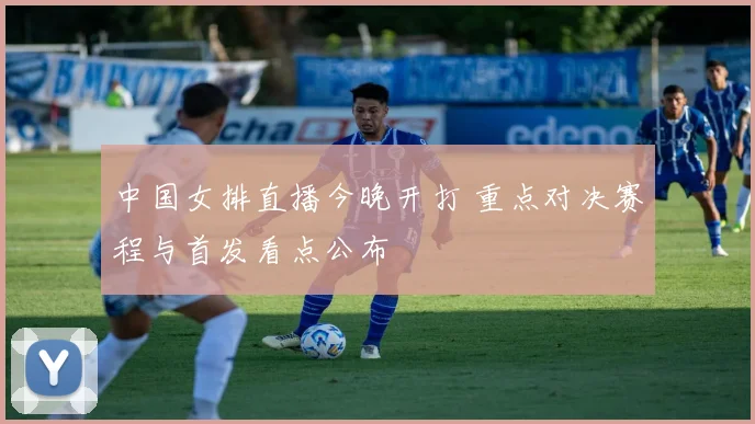 中国女排直播今晚开打 重点对决赛程与首发看点公布