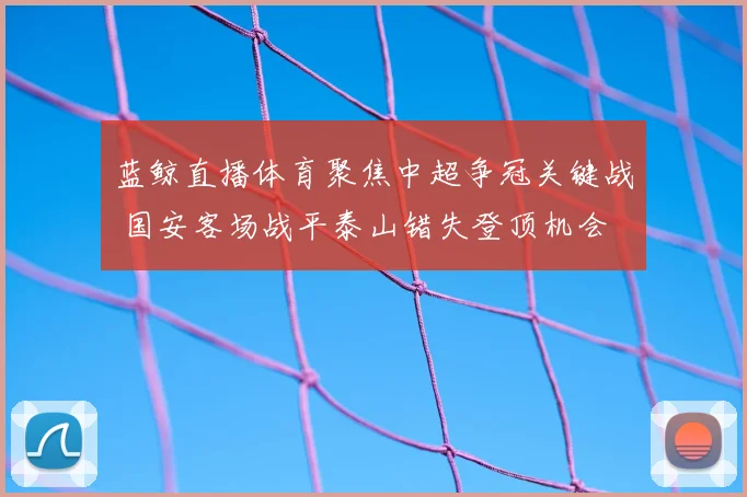 蓝鲸直播体育聚焦中超争冠关键战 国安客场战平泰山错失登顶机会