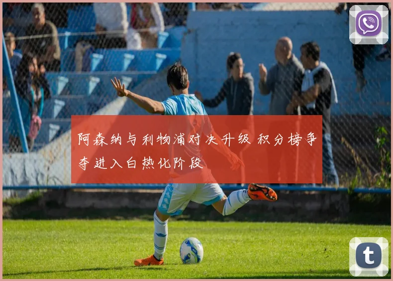 阿森纳与利物浦对决升级 积分榜争夺进入白热化阶段
