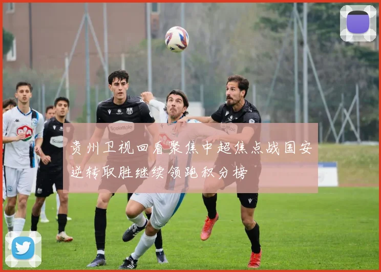 贵州卫视回看聚焦中超焦点战国安逆转取胜继续领跑积分榜