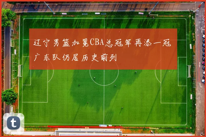 辽宁男篮加冕CBA总冠军再添一冠 广东队仍居历史前列