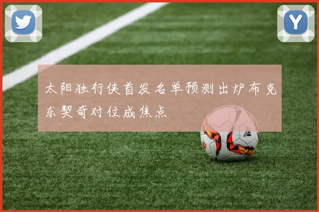 太阳独行侠首发名单预测出炉布克东契奇对位成焦点