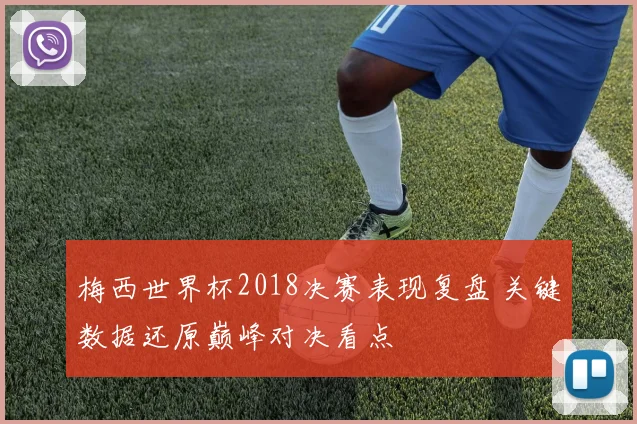 梅西世界杯2018决赛表现复盘 关键数据还原巅峰对决看点