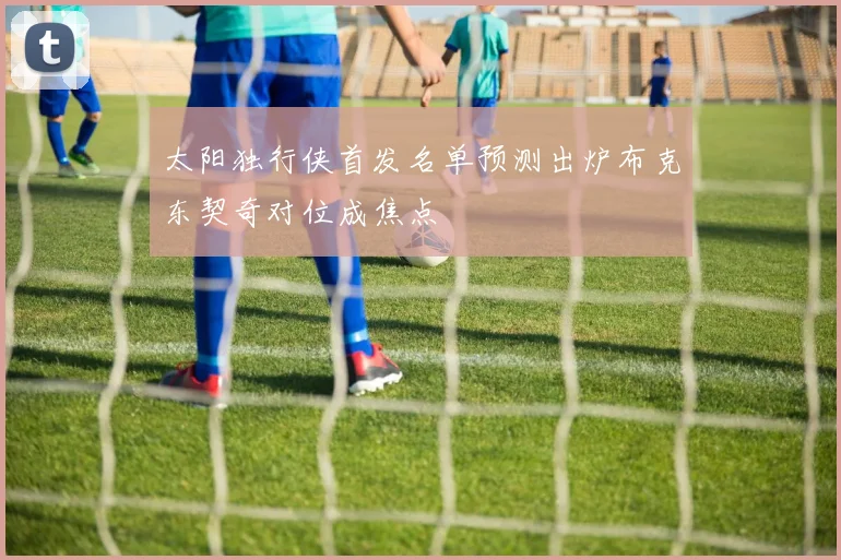 太阳独行侠首发名单预测出炉布克东契奇对位成焦点