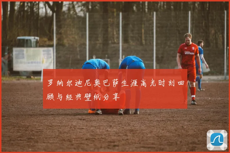 罗纳尔迪尼奥巴萨生涯高光时刻回顾与经典壁纸分享