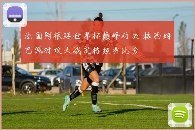 法国阿根廷世界杯巅峰对决 梅西姆巴佩对攻大战定格经典比分