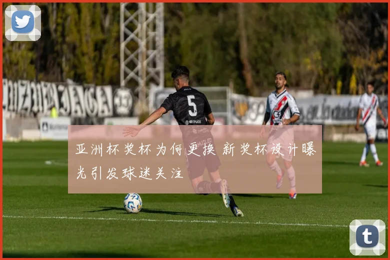 亚洲杯奖杯为何更换 新奖杯设计曝光引发球迷关注