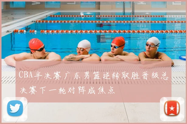 CBA半决赛广东男篮逆转取胜晋级总决赛下一轮对阵成焦点