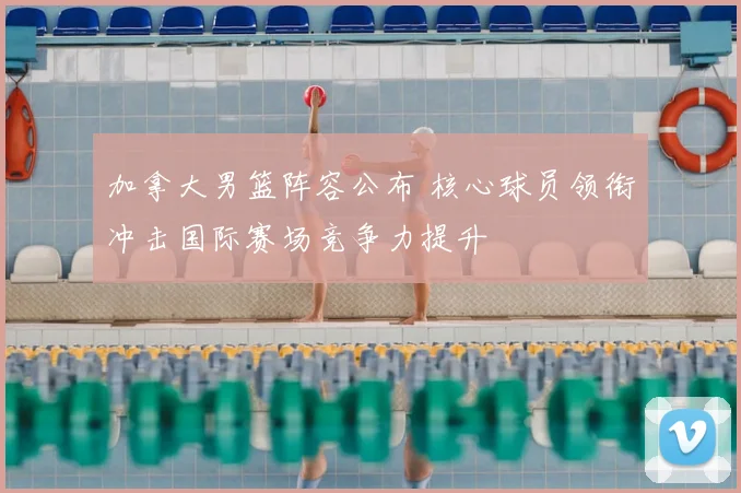 加拿大男篮阵容公布 核心球员领衔冲击国际赛场竞争力提升