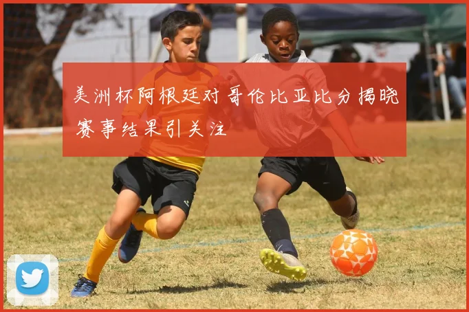 美洲杯阿根廷对哥伦比亚比分揭晓 赛事结果引关注