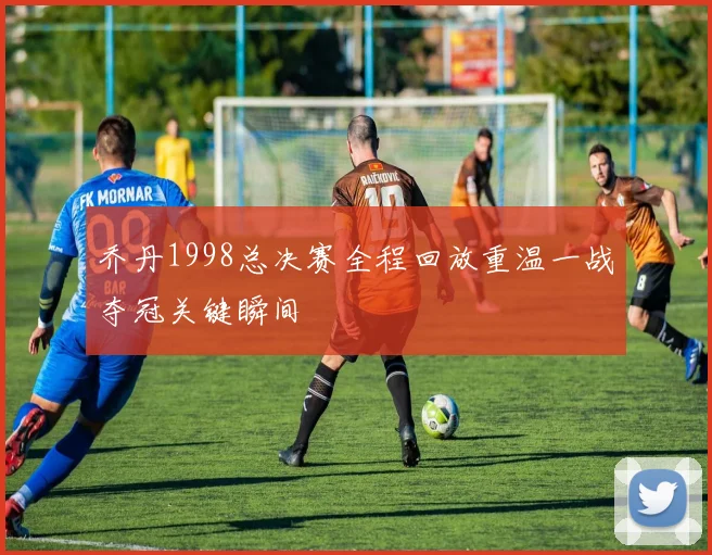 乔丹1998总决赛全程回放重温一战夺冠关键瞬间