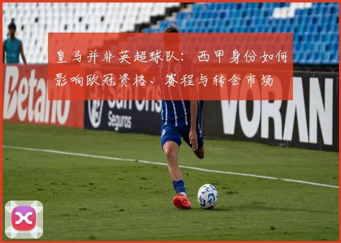 皇马并非英超球队：西甲身份如何影响欧冠资格、赛程与转会市场