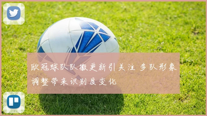 欧冠球队队徽更新引关注 多队形象调整带来识别度变化