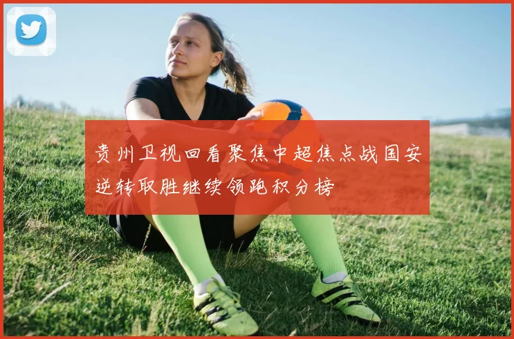 贵州卫视回看聚焦中超焦点战国安逆转取胜继续领跑积分榜